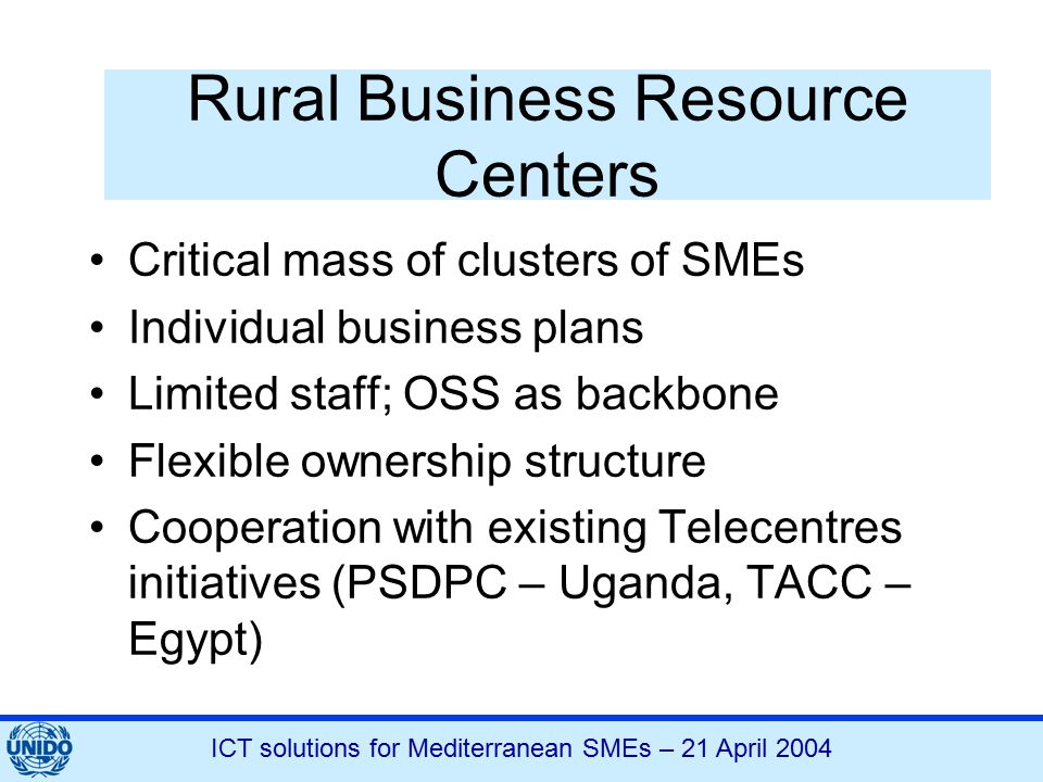 ICT solutions for Mediterranean SMEs – 21 April 2004 Rural Business Resource Centers Critical mass of clusters of SMEs Individual business plans Limited staff; OSS as backbone Flexible ownership structure Cooperation with existing Telecentres initiatives (PSDPC – Uganda, TACC – Egypt)