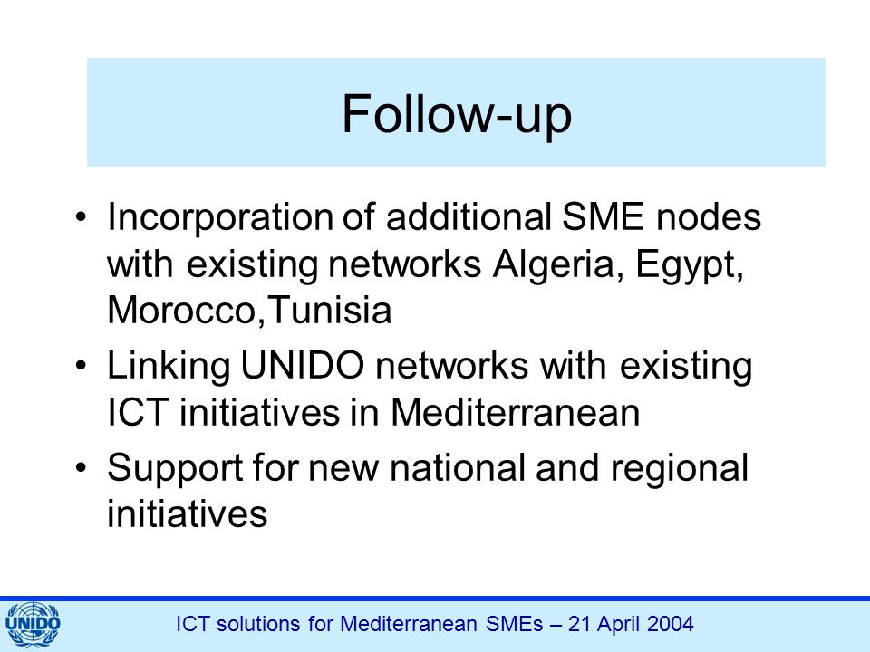 ICT solutions for Mediterranean SMEs – 21 April 2004 Follow-up Incorporation of additional SME nodes with existing networks Algeria, Egypt, Morocco,Tunisia Linking UNIDO networks with existing ICT initiatives in Mediterranean Support for new national and regional initiatives