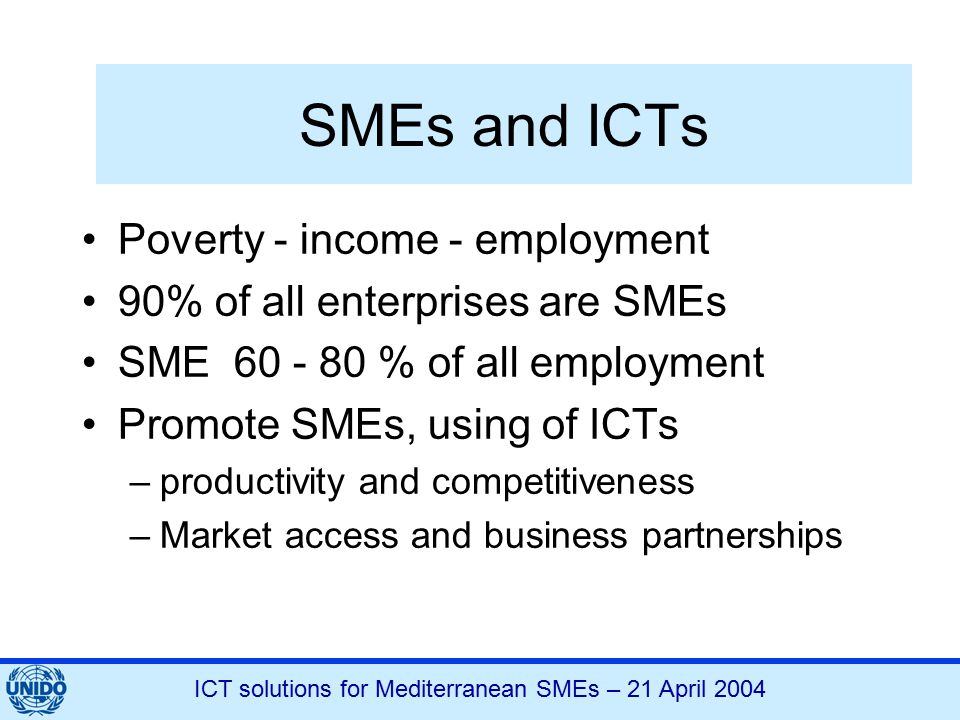 ICT solutions for Mediterranean SMEs – 21 April 2004 SMEs and ICTs Poverty - income - employment 90% of all enterprises are SMEs SME % of all employment Promote SMEs, using of ICTs –productivity and competitiveness –Market access and business partnerships