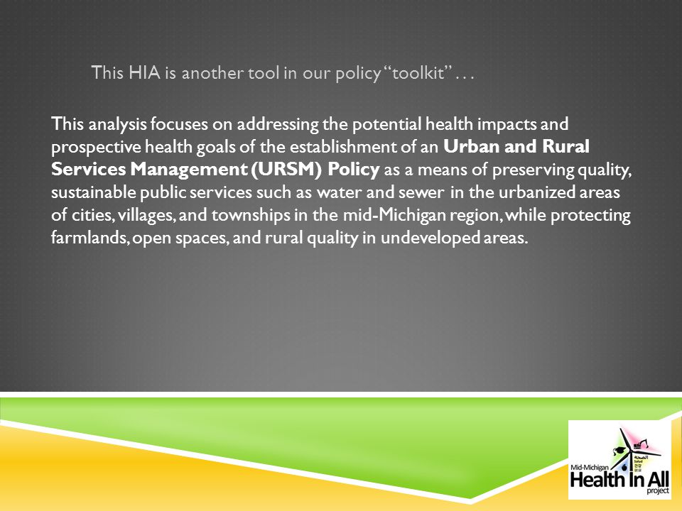 This analysis focuses on addressing the potential health impacts and prospective health goals of the establishment of an Urban and Rural Services Management (URSM) Policy as a means of preserving quality, sustainable public services such as water and sewer in the urbanized areas of cities, villages, and townships in the mid-Michigan region, while protecting farmlands, open spaces, and rural quality in undeveloped areas.