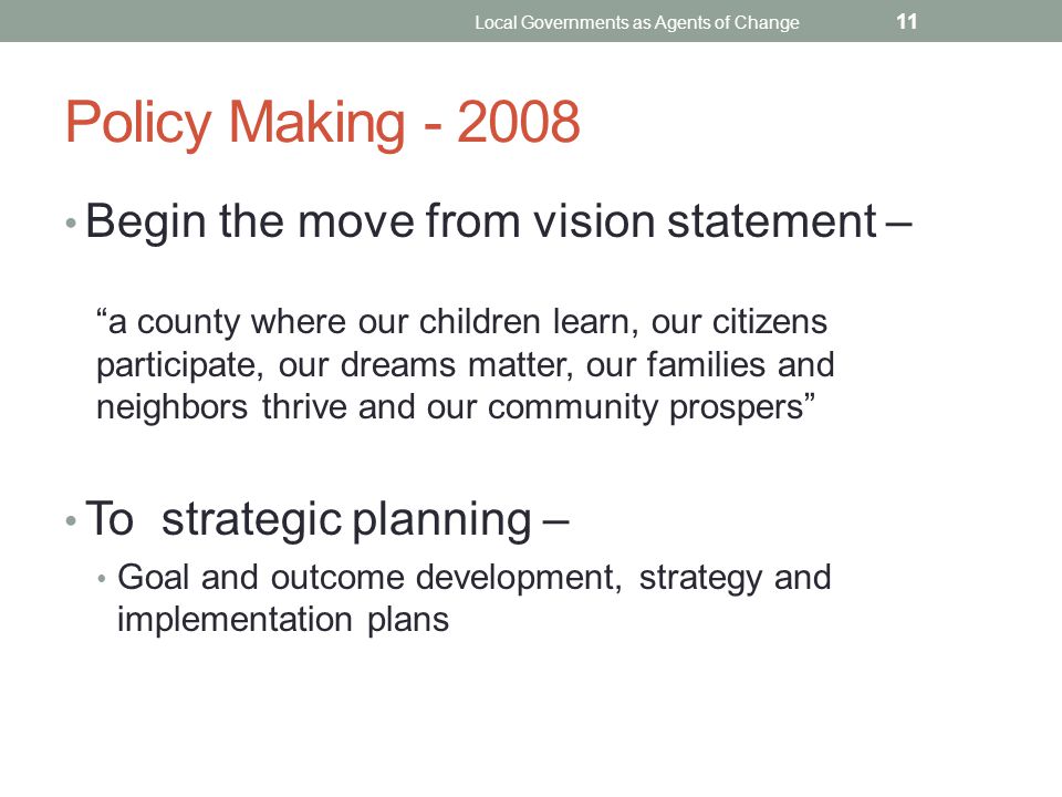 Policy Making Begin the move from vision statement – a county where our children learn, our citizens participate, our dreams matter, our families and neighbors thrive and our community prospers To strategic planning – Goal and outcome development, strategy and implementation plans Local Governments as Agents of Change 11