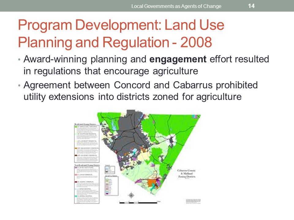 Program Development: Land Use Planning and Regulation Award-winning planning and engagement effort resulted in regulations that encourage agriculture Agreement between Concord and Cabarrus prohibited utility extensions into districts zoned for agriculture Local Governments as Agents of Change 14
