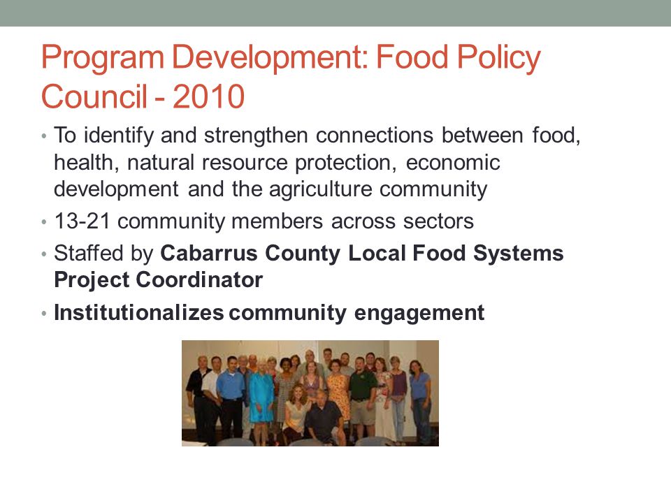 Program Development: Food Policy Council To identify and strengthen connections between food, health, natural resource protection, economic development and the agriculture community community members across sectors Staffed by Cabarrus County Local Food Systems Project Coordinator Institutionalizes community engagement