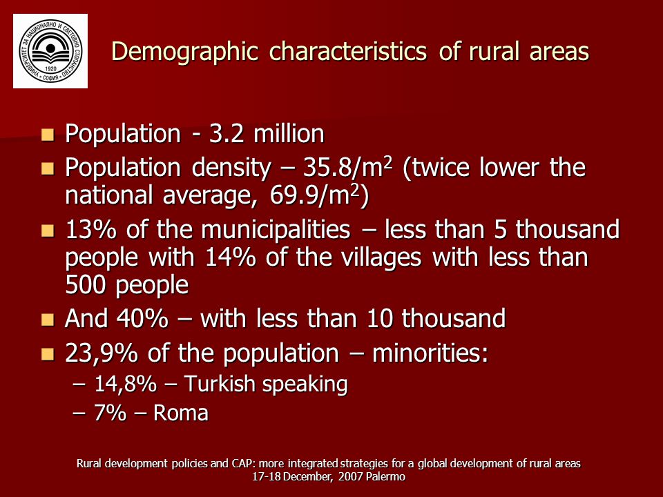 Rural development policies and CAP: more integrated strategies for a global development of rural areas December, 2007 Palermo Demographic characteristics of rural areas Population million Population million Population density – 35.8/m 2 (twice lower the national average, 69.9/m 2 ) Population density – 35.8/m 2 (twice lower the national average, 69.9/m 2 ) 13% of the municipalities – less than 5 thousand people with 14% of the villages with less than 500 people 13% of the municipalities – less than 5 thousand people with 14% of the villages with less than 500 people And 40% – with less than 10 thousand And 40% – with less than 10 thousand 23,9% of the population – minorities: 23,9% of the population – minorities: –14,8% – Turkish speaking –7% – Roma