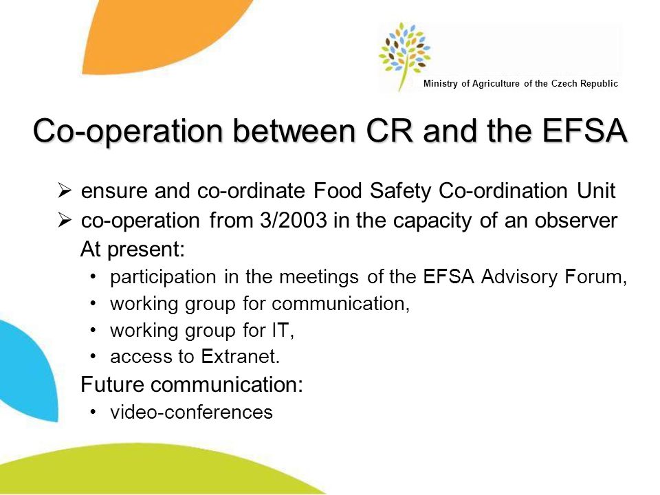 Ministry of Agriculture of the Czech Republic Co-operation between CR and the EFSA  ensure and co-ordinate Food Safety Co-ordination Unit  co-operation from 3/2003 in the capacity of an observer At present: participation in the meetings of the EFSA Advisory Forum, working group for communication, working group for IT, access to Extranet.