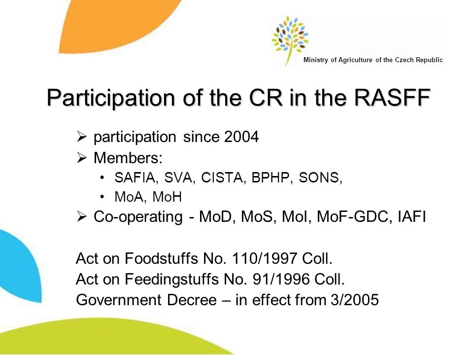 Ministry of Agriculture of the Czech Republic Participation of the CR in the RASFF  participation since 2004  Members: SAFIA, SVA, CISTA, BPHP, SONS, MoA, MoH  Co-operating - MoD, MoS, MoI, MoF-GDC, IAFI Act on Foodstuffs No.