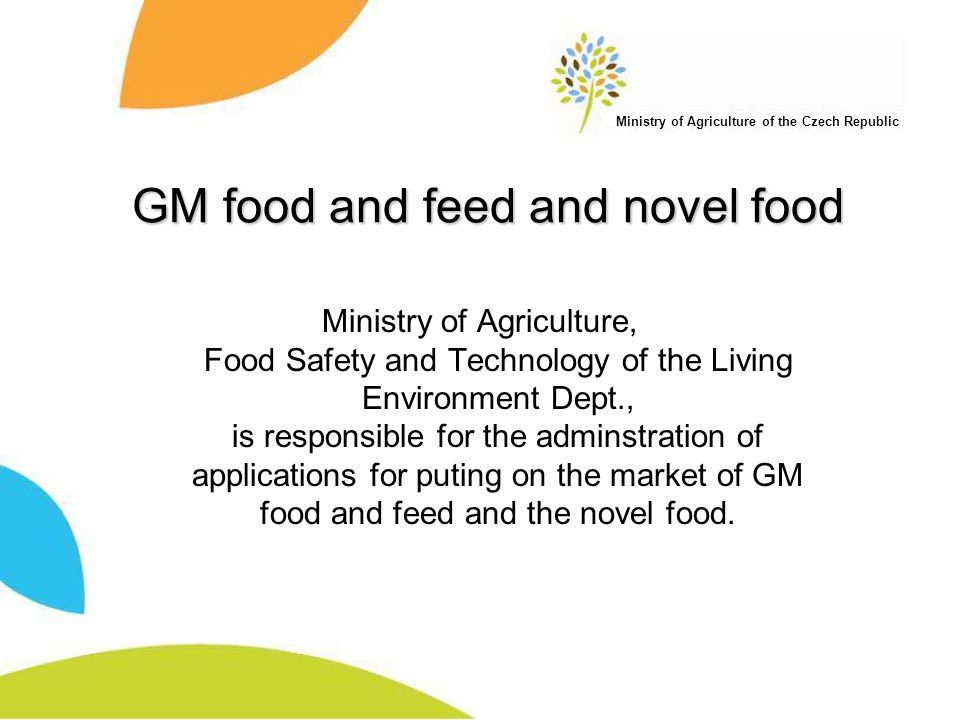 Ministry of Agriculture of the Czech Republic GM food and feed and novel food Ministry of Agriculture, Food Safety and Technology of the Living Environment Dept., is responsible for the adminstration of applications for puting on the market of GM food and feed and the novel food.