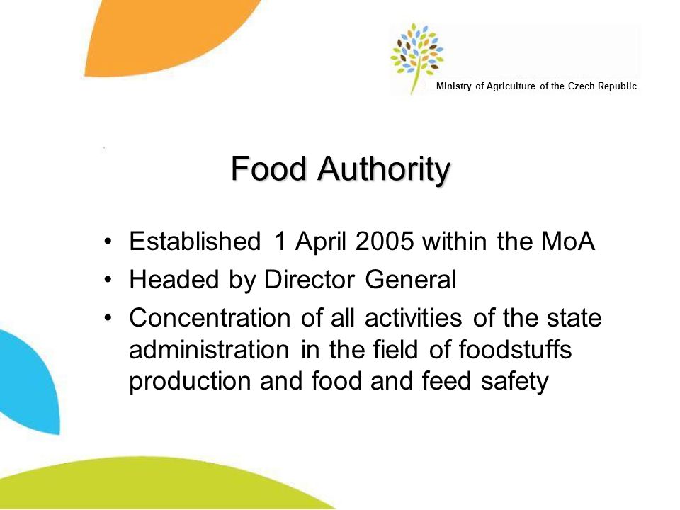 Ministry of Agriculture of the Czech Republic Food Authority Established 1 April 2005 within the MoA Headed by Director General Concentration of all activities of the state administration in the field of foodstuffs production and food and feed safety