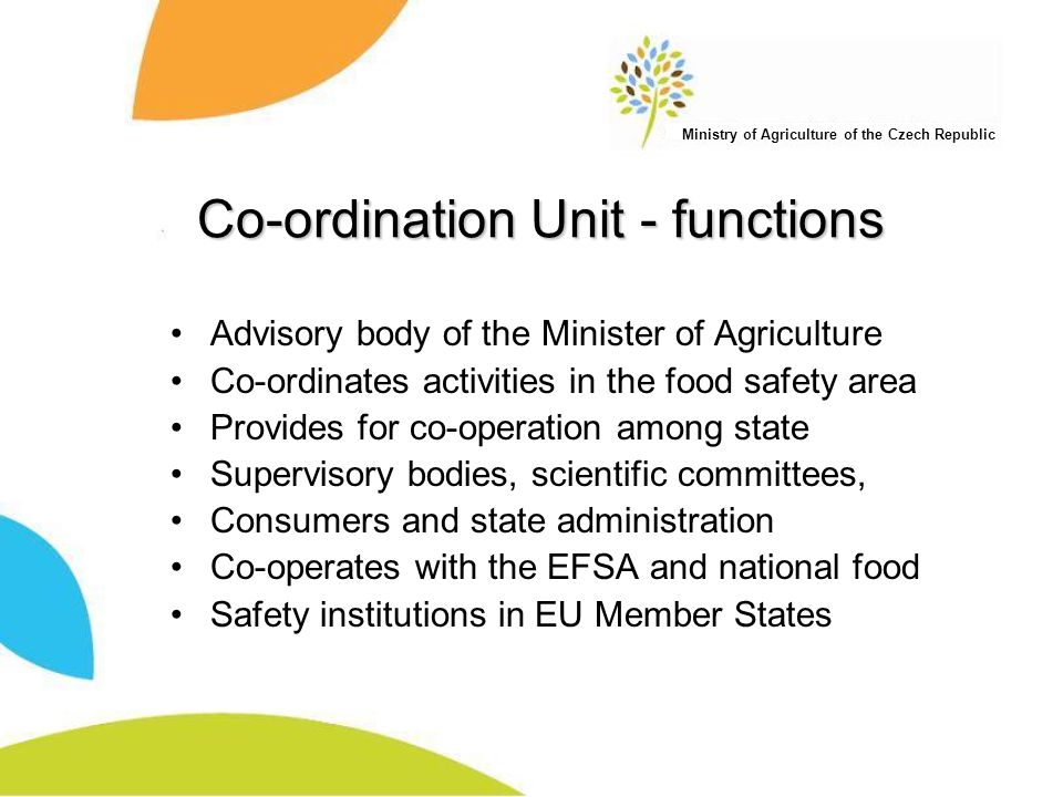 Ministry of Agriculture of the Czech Republic Co-ordination Unit - functions Advisory body of the Minister of Agriculture Co-ordinates activities in the food safety area Provides for co-operation among state Supervisory bodies, scientific committees, Consumers and state administration Co-operates with the EFSA and national food Safety institutions in EU Member States
