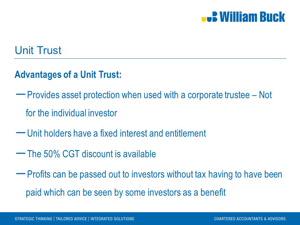 Unit Trust Advantages of a Unit Trust: ― Provides asset protection when used with a corporate trustee – Not for the individual investor ― Unit holders have a fixed interest and entitlement ― The 50% CGT discount is available ― Profits can be passed out to investors without tax having to have been paid which can be seen by some investors as a benefit