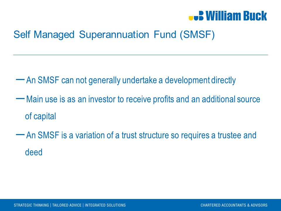 Self Managed Superannuation Fund (SMSF) ― An SMSF can not generally undertake a development directly ― Main use is as an investor to receive profits and an additional source of capital ― An SMSF is a variation of a trust structure so requires a trustee and deed