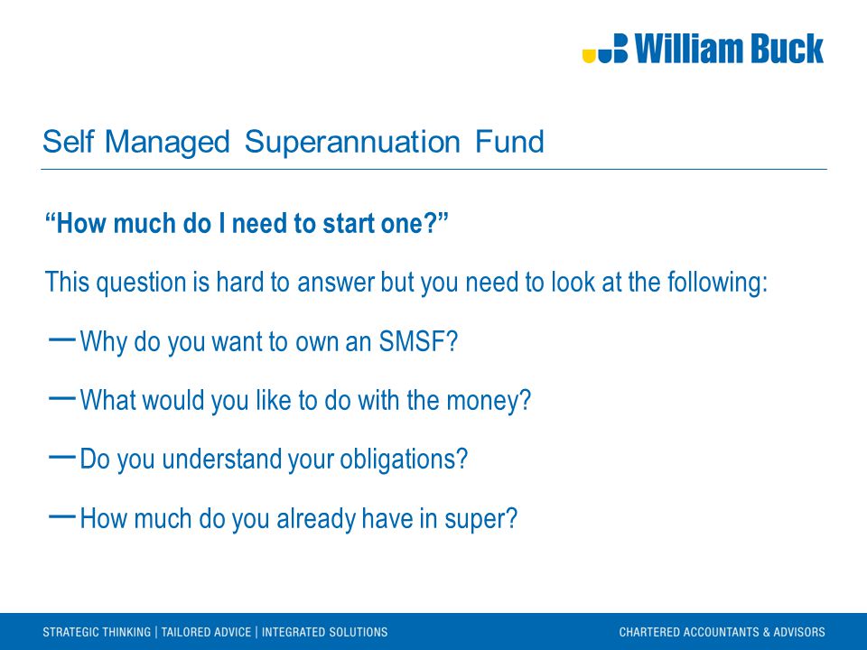 Self Managed Superannuation Fund How much do I need to start one This question is hard to answer but you need to look at the following: ― Why do you want to own an SMSF.