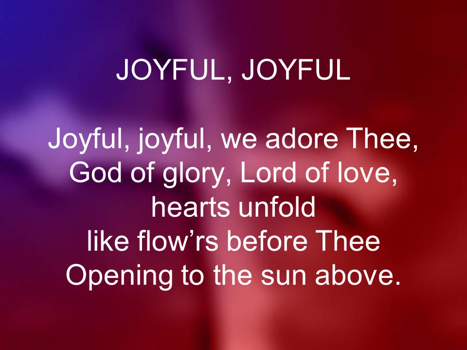 JOYFUL, JOYFUL Joyful, joyful, we adore Thee, God of glory, Lord of love, hearts unfold like flow’rs before Thee Opening to the sun above.