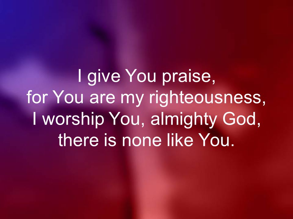 I give You praise, for You are my righteousness, I worship You, almighty God, there is none like You.