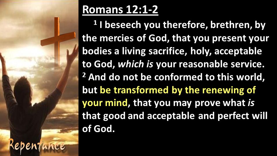 Romans 12:1-2 1 I beseech you therefore, brethren, by the mercies of God, that you present your bodies a living sacrifice, holy, acceptable to God, which is your reasonable service.