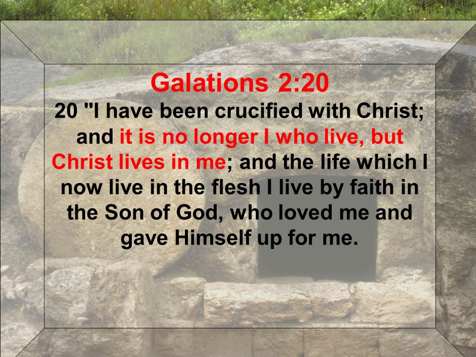 Galations 2:20 20 I have been crucified with Christ; and it is no longer I who live, but Christ lives in me; and the life which I now live in the flesh I live by faith in the Son of God, who loved me and gave Himself up for me.