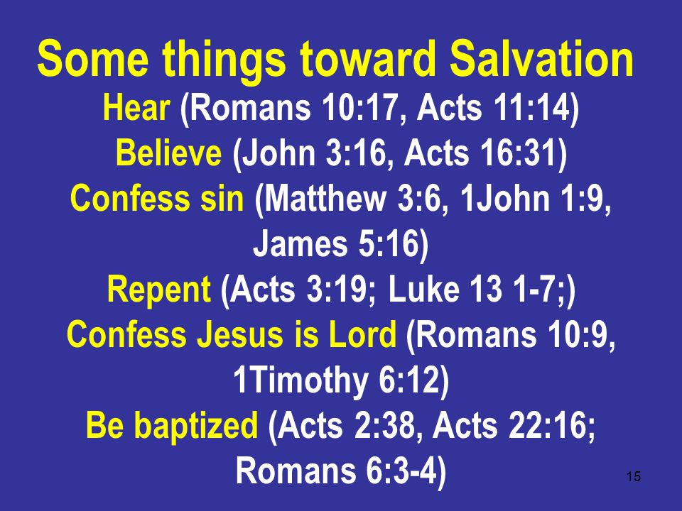 15 Hear (Romans 10:17, Acts 11:14) Believe (John 3:16, Acts 16:31) Confess sin (Matthew 3:6, 1John 1:9, James 5:16) Repent (Acts 3:19; Luke ;) Confess Jesus is Lord (Romans 10:9, 1Timothy 6:12) Be baptized (Acts 2:38, Acts 22:16; Romans 6:3-4) Some things toward Salvation
