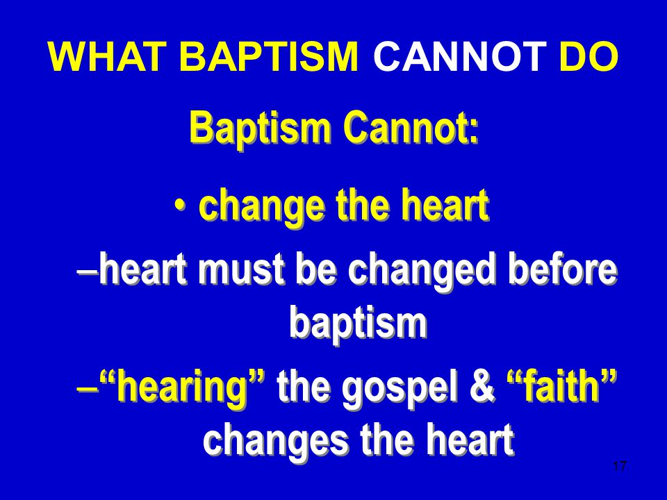 17 Baptism Cannot: change the heart – heart must be changed before baptism – hearing the gospel & faith changes the heart change the heart – heart must be changed before baptism – hearing the gospel & faith changes the heart WHAT BAPTISM CANNOT DO