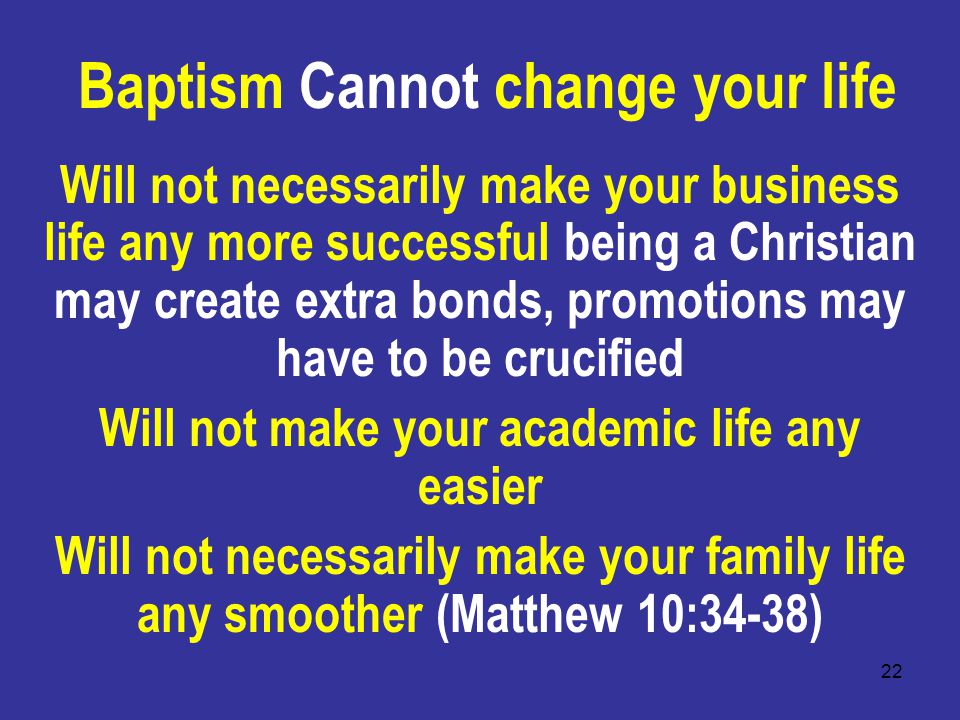 22 Baptism Cannot change your life Will not necessarily make your business life any more successful being a Christian may create extra bonds, promotions may have to be crucified Will not make your academic life any easier Will not necessarily make your family life any smoother (Matthew 10:34-38)