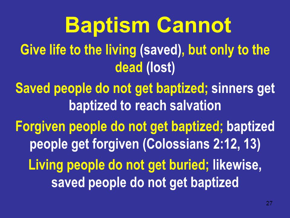 27 Baptism Cannot Give life to the living (saved), but only to the dead (Iost) Saved people do not get baptized; sinners get baptized to reach salvation Forgiven people do not get baptized; baptized people get forgiven (Colossians 2:12, 13) Living people do not get buried; likewise, saved people do not get baptized