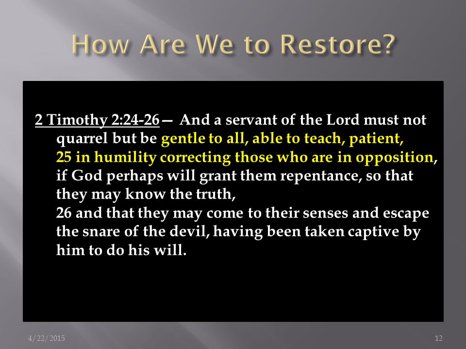 2 Timothy 2:24-26— And a servant of the Lord must not quarrel but be gentle to all, able to teach, patient, 25 in humility correcting those who are in opposition, if God perhaps will grant them repentance, so that they may know the truth, 26 and that they may come to their senses and escape the snare of the devil, having been taken captive by him to do his will.