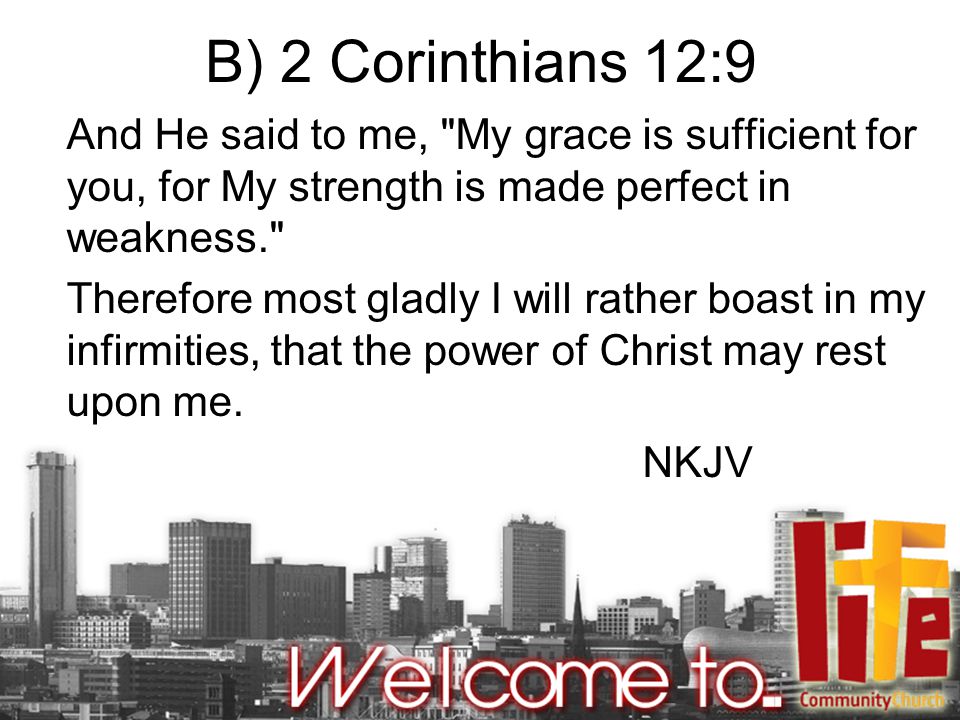 B) 2 Corinthians 12:9 And He said to me, My grace is sufficient for you, for My strength is made perfect in weakness. Therefore most gladly I will rather boast in my infirmities, that the power of Christ may rest upon me.