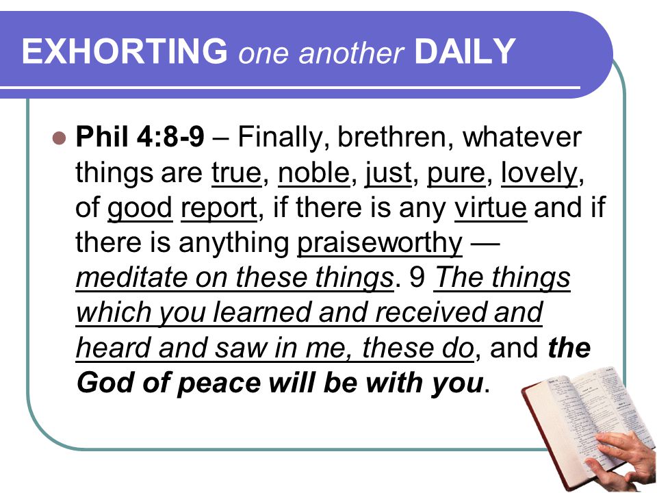 EXHORTING one another DAILY Phil 4:8-9 – Finally, brethren, whatever things are true, noble, just, pure, lovely, of good report, if there is any virtue and if there is anything praiseworthy — meditate on these things.