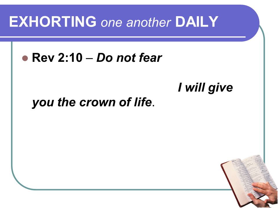 EXHORTING one another DAILY Rev 2:10 – Do not fear any of those things which you are about to suffer… Be faithful until death, and I will give you the crown of life.