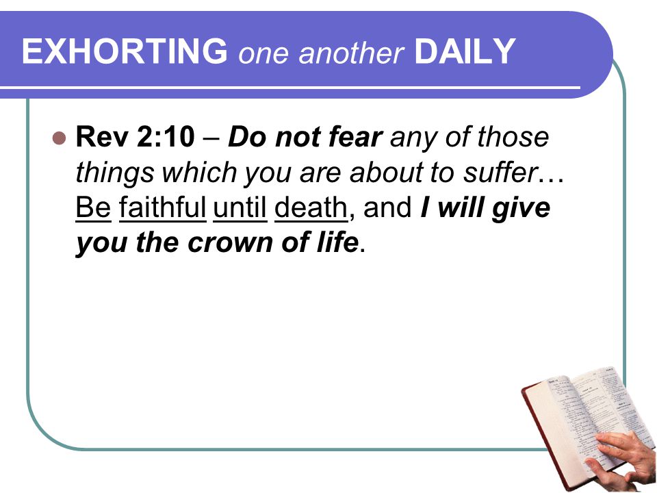 EXHORTING one another DAILY Rev 2:10 – Do not fear any of those things which you are about to suffer… Be faithful until death, and I will give you the crown of life.