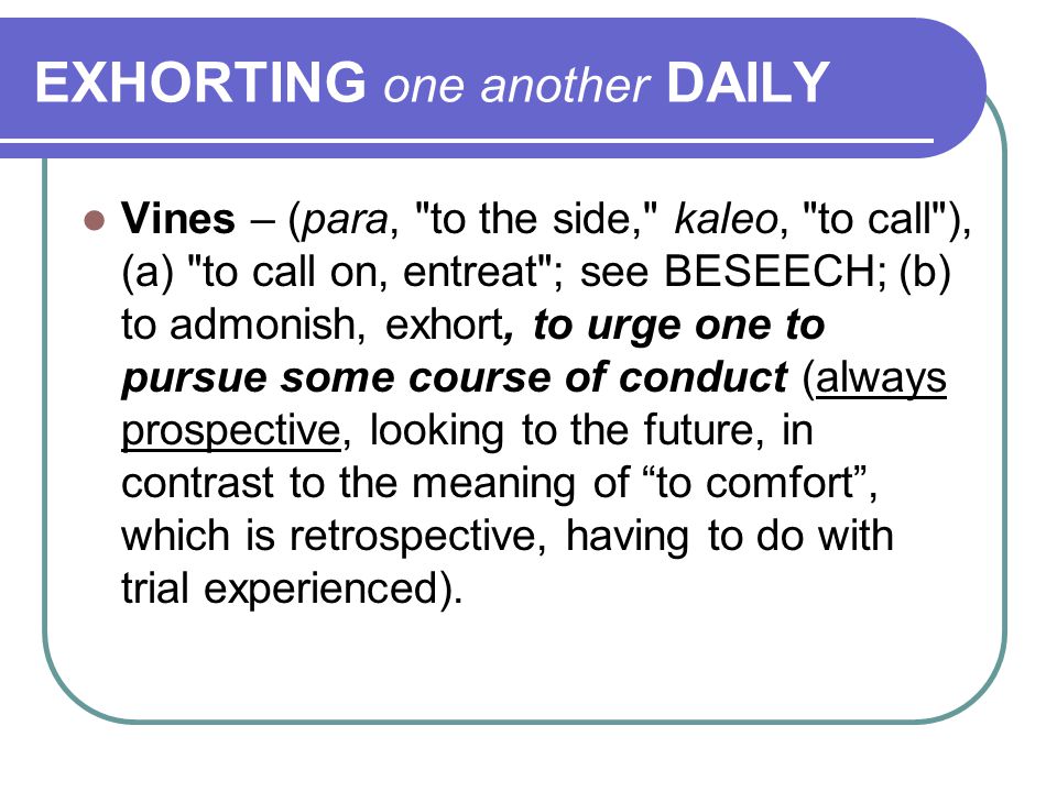 EXHORTING one another DAILY Vines – (para, to the side, kaleo, to call ), (a) to call on, entreat ; see BESEECH; (b) to admonish, exhort, to urge one to pursue some course of conduct (always prospective, looking to the future, in contrast to the meaning of to comfort , which is retrospective, having to do with trial experienced).