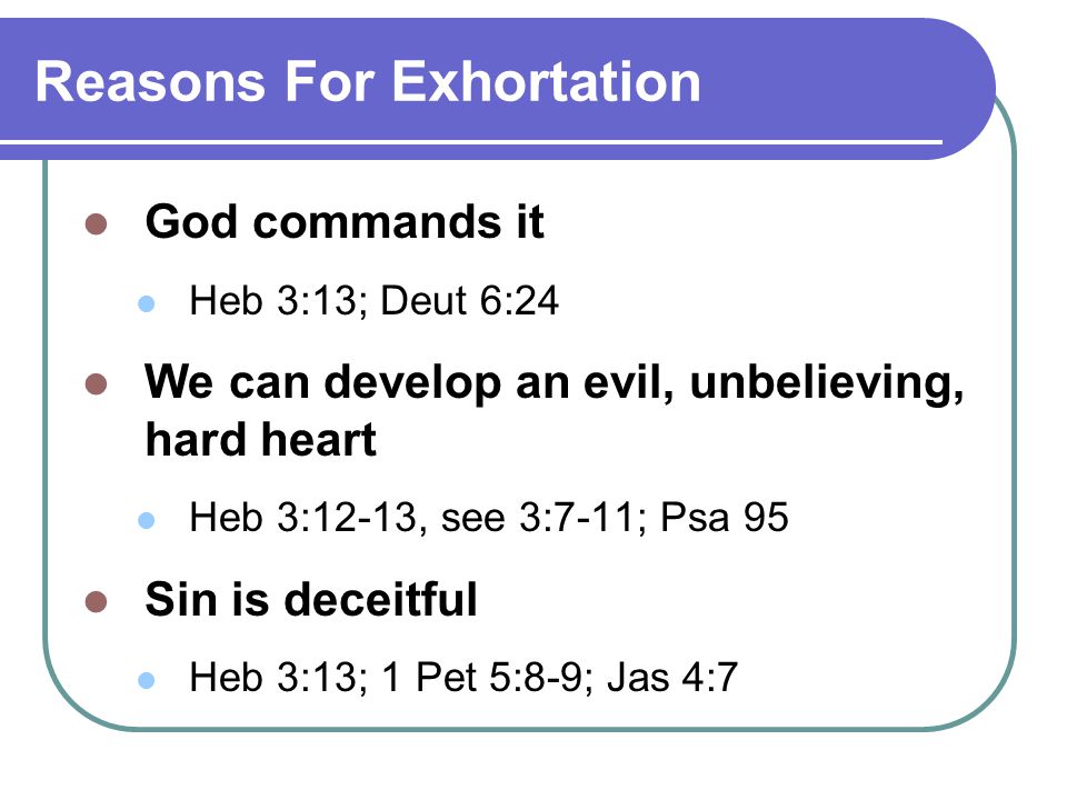 Reasons For Exhortation God commands it Heb 3:13; Deut 6:24 We can develop an evil, unbelieving, hard heart Heb 3:12-13, see 3:7-11; Psa 95 Sin is deceitful Heb 3:13; 1 Pet 5:8-9; Jas 4:7