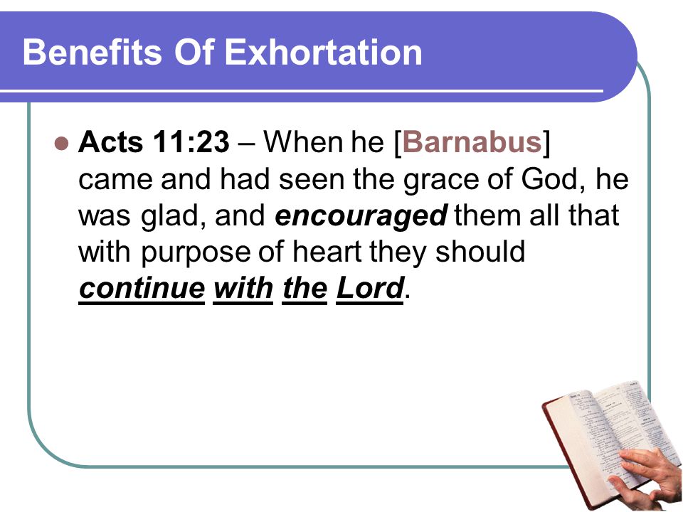 Benefits Of Exhortation Acts 11:23 – When he [Barnabus] came and had seen the grace of God, he was glad, and encouraged them all that with purpose of heart they should continue with the Lord.
