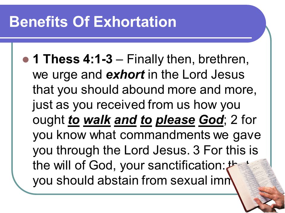 Benefits Of Exhortation 1 Thess 4:1-3 – Finally then, brethren, we urge and exhort in the Lord Jesus that you should abound more and more, just as you received from us how you ought to walk and to please God; 2 for you know what commandments we gave you through the Lord Jesus.
