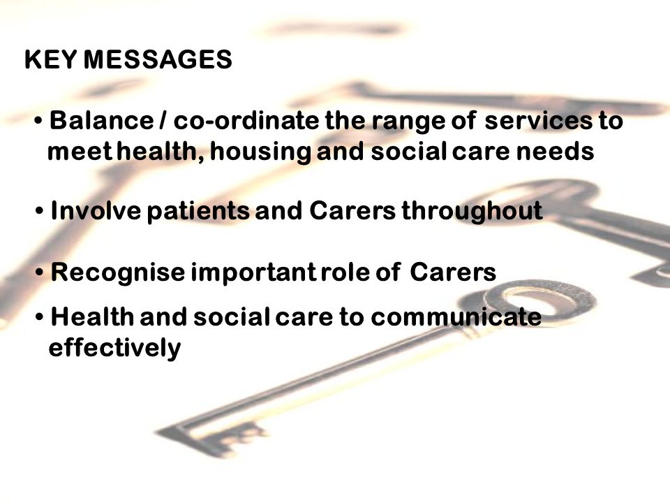 KEY MESSAGES Balance / co-ordinate the range of services to meet health, housing and social care needs Involve patients and Carers throughout Recognise important role of Carers Health and social care to communicate effectively