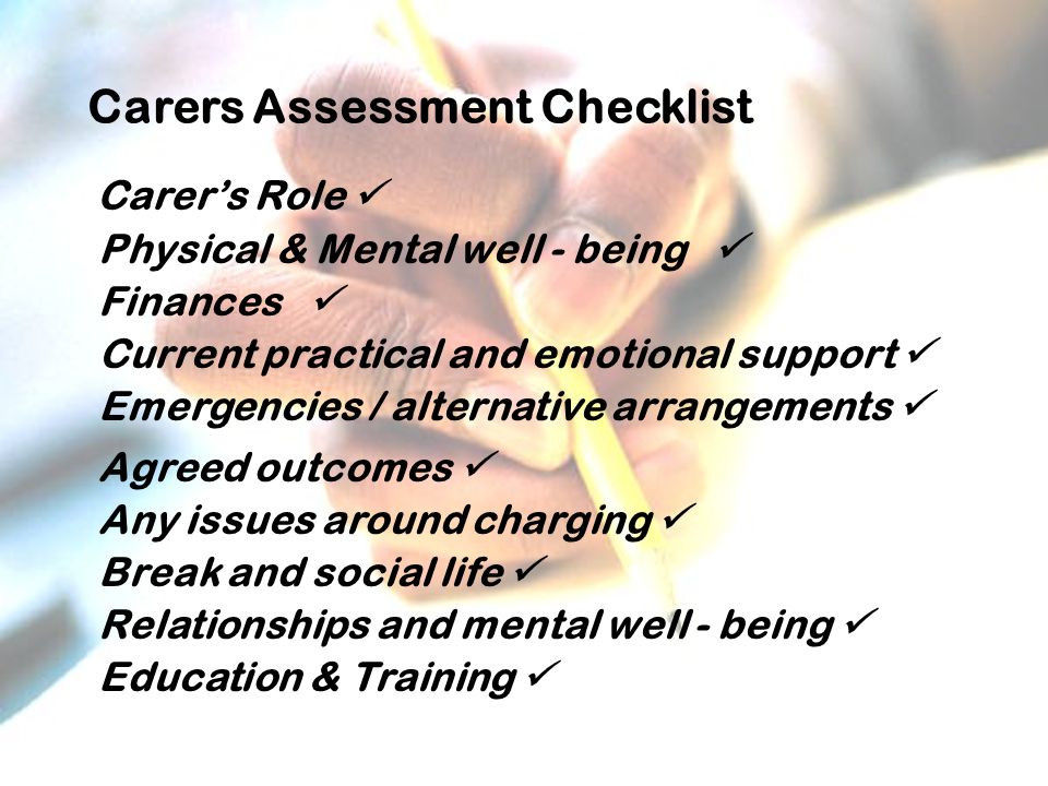 Carers Assessment Checklist Carer’s Role Physical & Mental well - being Finances Current practical and emotional support Emergencies / alternative arrangements Agreed outcomes Any issues around charging Break and social life Relationships and mental well - being Education & Training