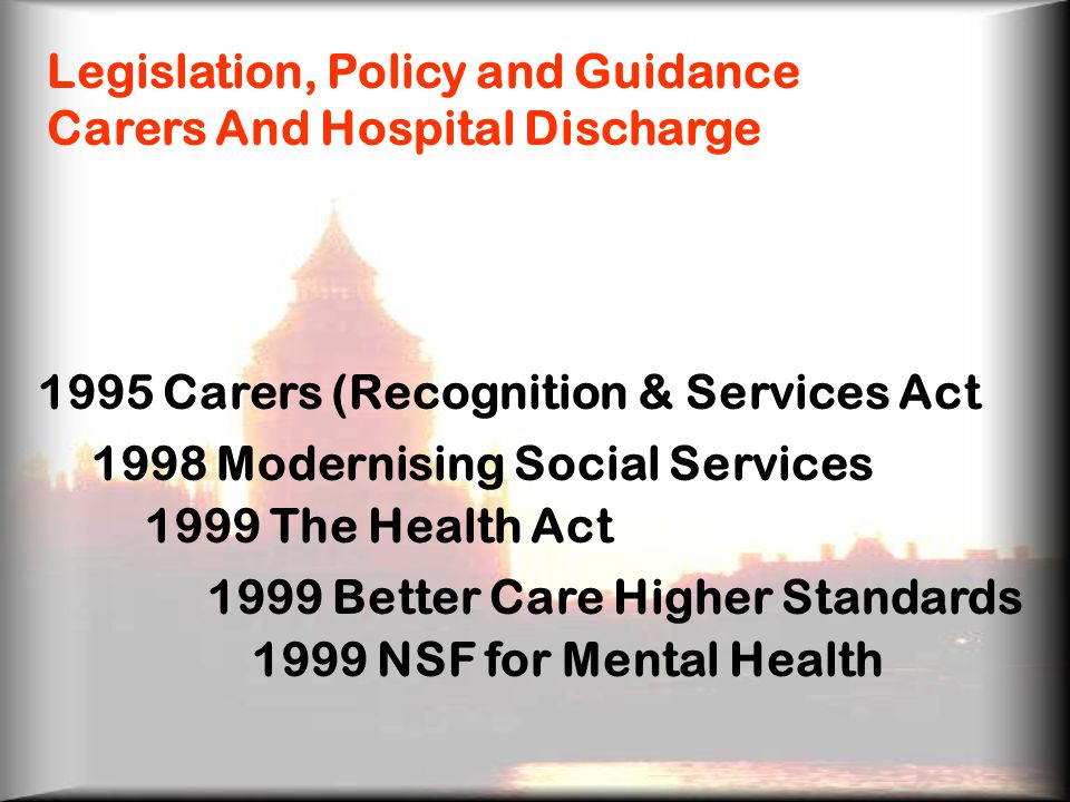 Legislation, Policy and Guidance Carers And Hospital Discharge 1995 Carers (Recognition & Services Act 1998 Modernising Social Services 1999 The Health Act 1999 Better Care Higher Standards 1999 NSF for Mental Health