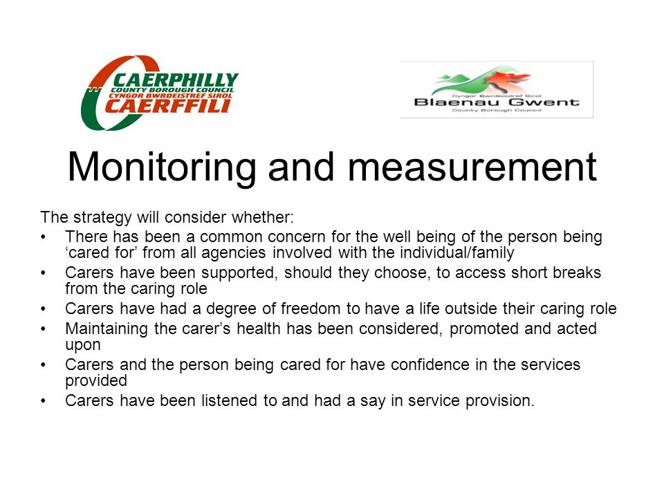 Monitoring and measurement The strategy will consider whether: There has been a common concern for the well being of the person being ‘cared for’ from all agencies involved with the individual/family Carers have been supported, should they choose, to access short breaks from the caring role Carers have had a degree of freedom to have a life outside their caring role Maintaining the carer’s health has been considered, promoted and acted upon Carers and the person being cared for have confidence in the services provided Carers have been listened to and had a say in service provision.