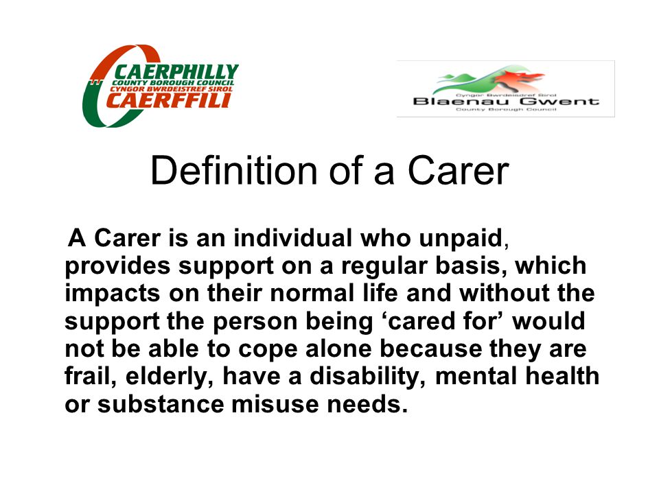 Definition of a Carer A Carer is an individual who unpaid, provides support on a regular basis, which impacts on their normal life and without the support the person being ‘cared for’ would not be able to cope alone because they are frail, elderly, have a disability, mental health or substance misuse needs.