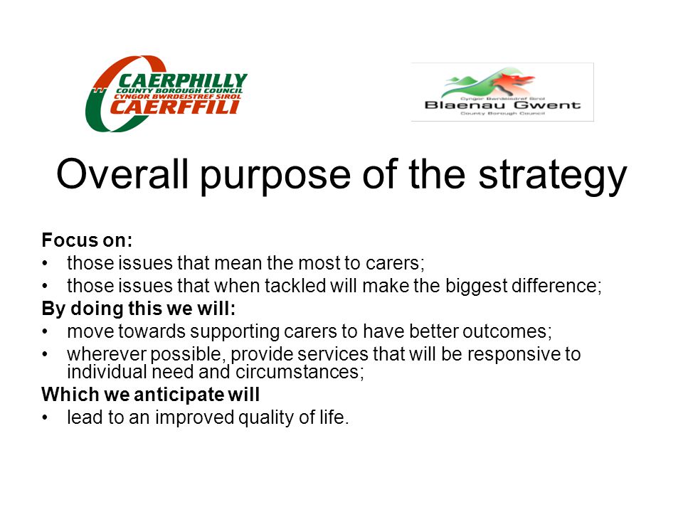 Overall purpose of the strategy Focus on: those issues that mean the most to carers; those issues that when tackled will make the biggest difference; By doing this we will: move towards supporting carers to have better outcomes; wherever possible, provide services that will be responsive to individual need and circumstances; Which we anticipate will lead to an improved quality of life.