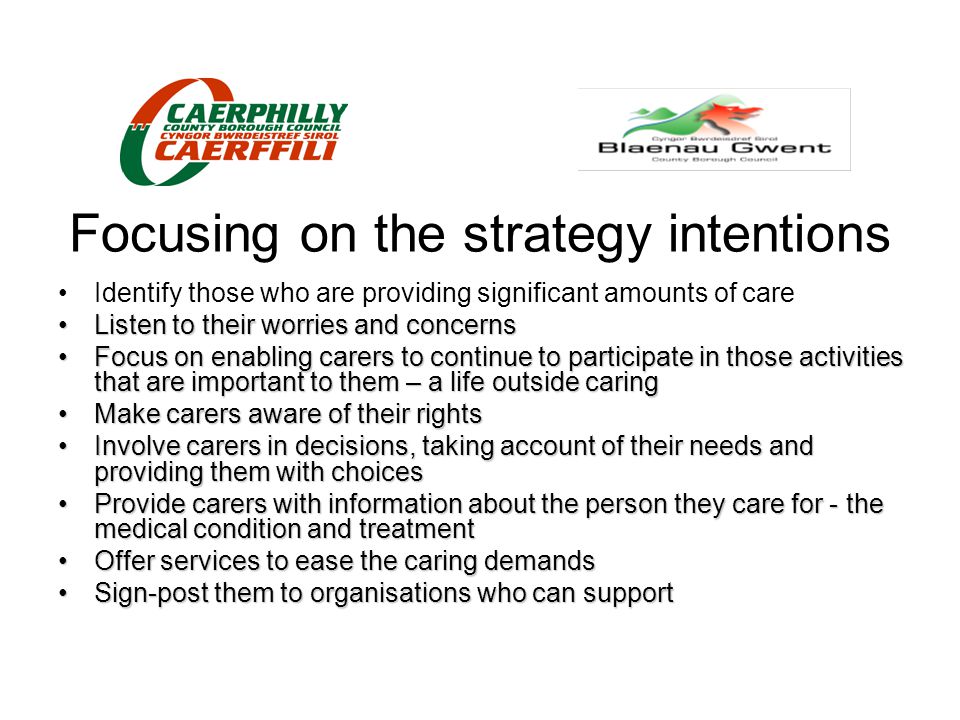 Focusing on the strategy intentions Identify those who are providing significant amounts of care Listen to their worries and concernsListen to their worries and concerns Focus on enabling carers to continue to participate in those activities that are important to them – a life outside caringFocus on enabling carers to continue to participate in those activities that are important to them – a life outside caring Make carers aware of their rightsMake carers aware of their rights Involve carers in decisions, taking account of their needs and providing them with choicesInvolve carers in decisions, taking account of their needs and providing them with choices Provide carers with information about the person they care for - the medical condition and treatmentProvide carers with information about the person they care for - the medical condition and treatment Offer services to ease the caring demandsOffer services to ease the caring demands Sign-post them to organisations who can supportSign-post them to organisations who can support