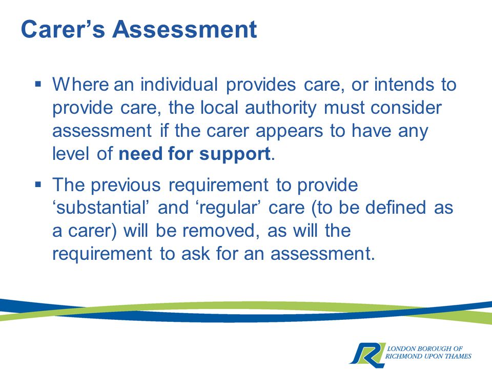 Carer’s Assessment  Where an individual provides care, or intends to provide care, the local authority must consider assessment if the carer appears to have any level of need for support.