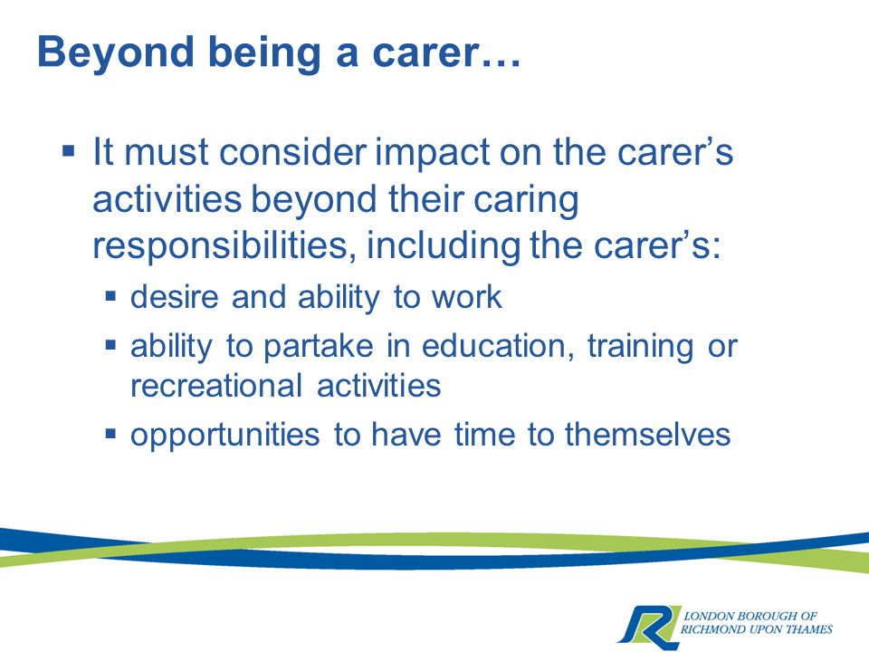 Beyond being a carer…  It must consider impact on the carer’s activities beyond their caring responsibilities, including the carer’s:  desire and ability to work  ability to partake in education, training or recreational activities  opportunities to have time to themselves