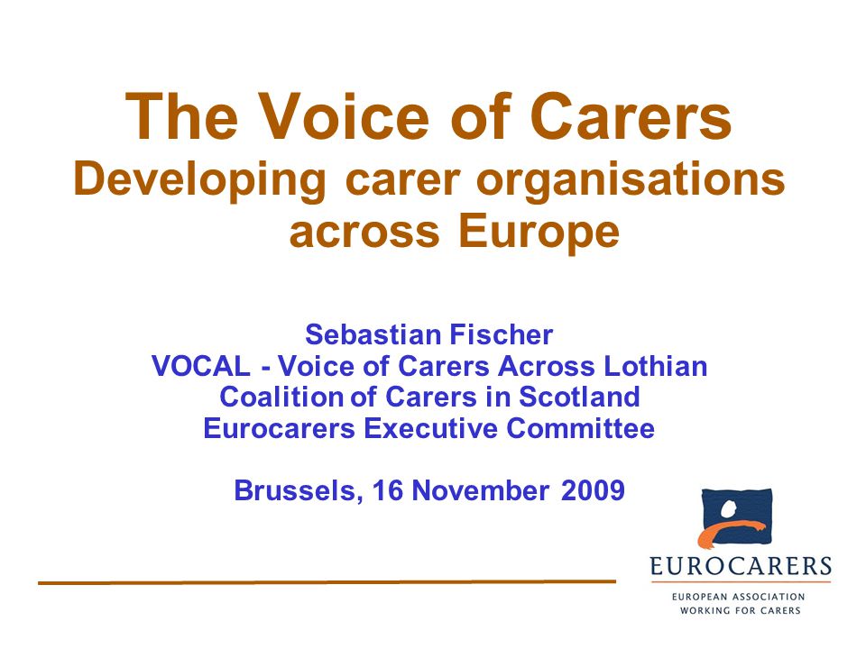 The Voice of Carers Developing carer organisations across Europe Sebastian Fischer VOCAL - Voice of Carers Across Lothian Coalition of Carers in Scotland Eurocarers Executive Committee Brussels, 16 November 2009
