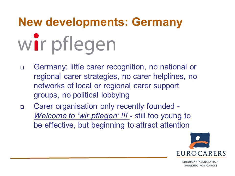 New developments: Germany  Germany: little carer recognition, no national or regional carer strategies, no carer helplines, no networks of local or regional carer support groups, no political lobbying  Carer organisation only recently founded - Welcome to ‘wir pflegen’ !!.