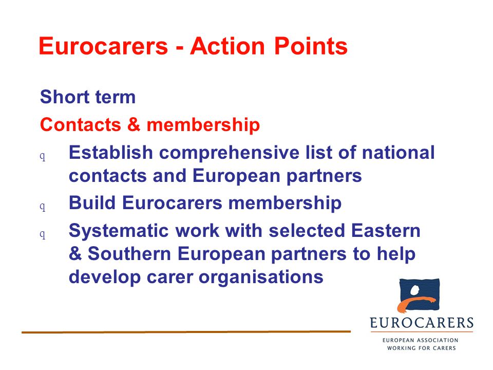 Eurocarers - Action Points Short term Contacts & membership q Establish comprehensive list of national contacts and European partners q Build Eurocarers membership q Systematic work with selected Eastern & Southern European partners to help develop carer organisations