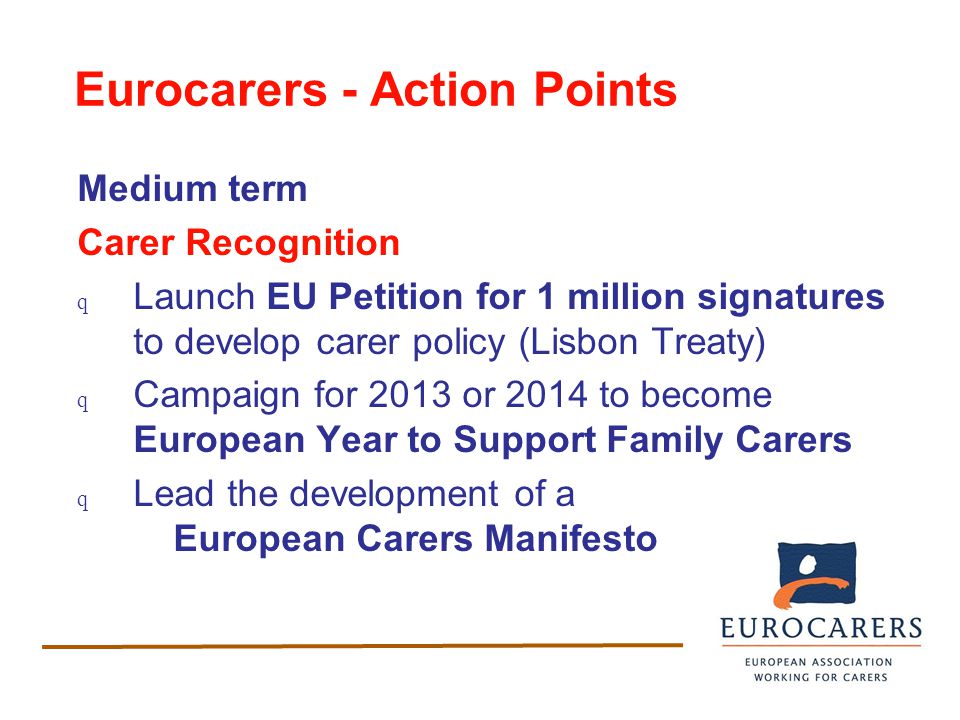 Eurocarers - Action Points Medium term Carer Recognition q Launch EU Petition for 1 million signatures to develop carer policy (Lisbon Treaty) q Campaign for 2013 or 2014 to become European Year to Support Family Carers q Lead the development of a European Carers Manifesto