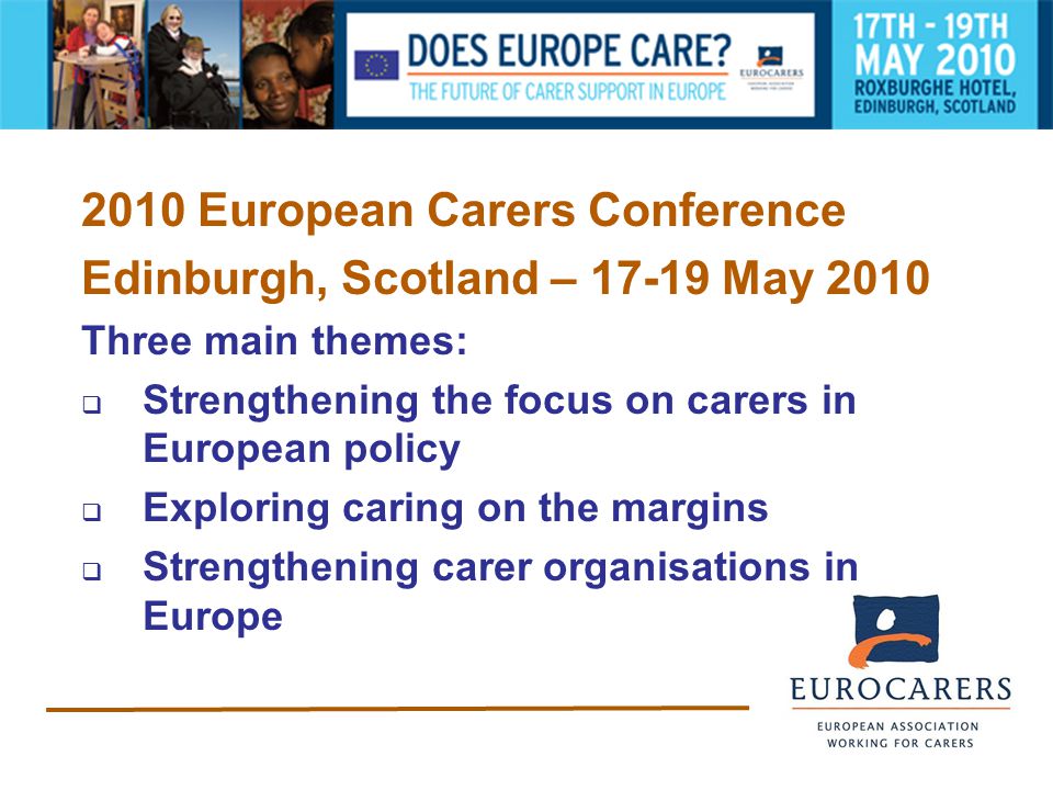 2010 European Carers Conference Edinburgh, Scotland – May 2010 Three main themes:  Strengthening the focus on carers in European policy  Exploring caring on the margins  Strengthening carer organisations in Europe