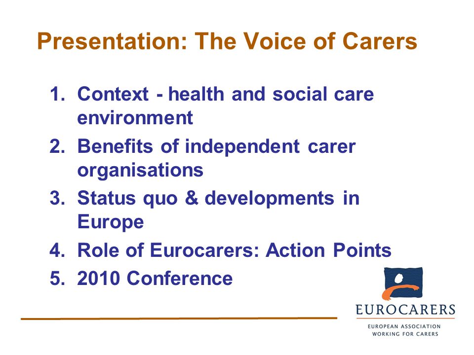 Presentation: The Voice of Carers 1.Context - health and social care environment 2.Benefits of independent carer organisations 3.Status quo & developments in Europe 4.Role of Eurocarers: Action Points Conference