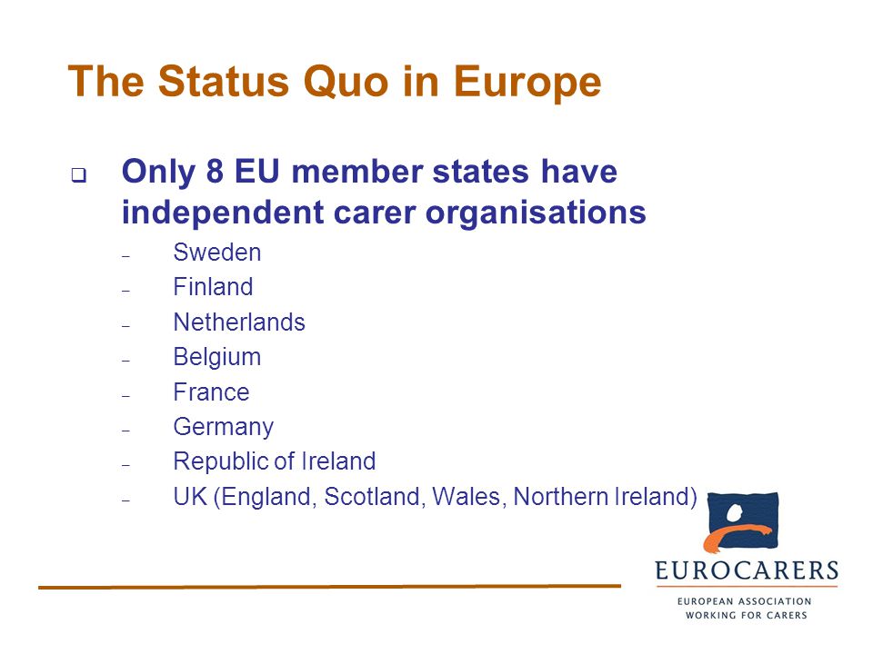 The Status Quo in Europe  Only 8 EU member states have independent carer organisations – Sweden – Finland – Netherlands – Belgium – France – Germany – Republic of Ireland – UK (England, Scotland, Wales, Northern Ireland)
