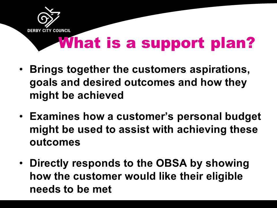 Brings together the customers aspirations, goals and desired outcomes and how they might be achieved Examines how a customer’s personal budget might be used to assist with achieving these outcomes Directly responds to the OBSA by showing how the customer would like their eligible needs to be met What is a support plan